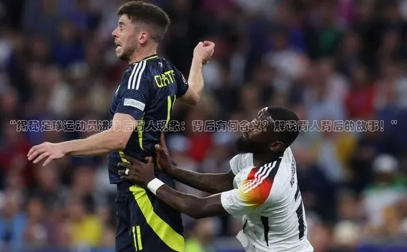 3377体育官方网站网易“揭秘足球运动员进球后背人现象：背后有何含义？解读背人背后的故事！”