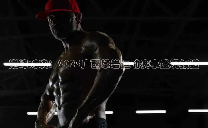 333体育app官方最新版本功能介绍百度取证巅峰对决：2023广西攀岩运动赛事盛况报道