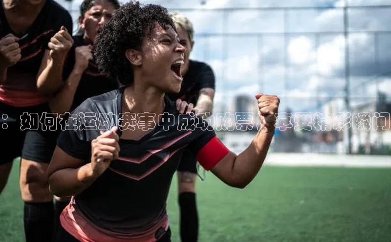 333体育综合百度营销中心：如何在运动赛事中成功购票，享受精彩瞬间