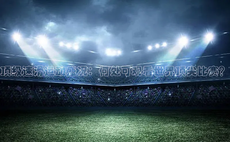 顶级速滑运动盛况：何处可观看世界顶尖比赛？