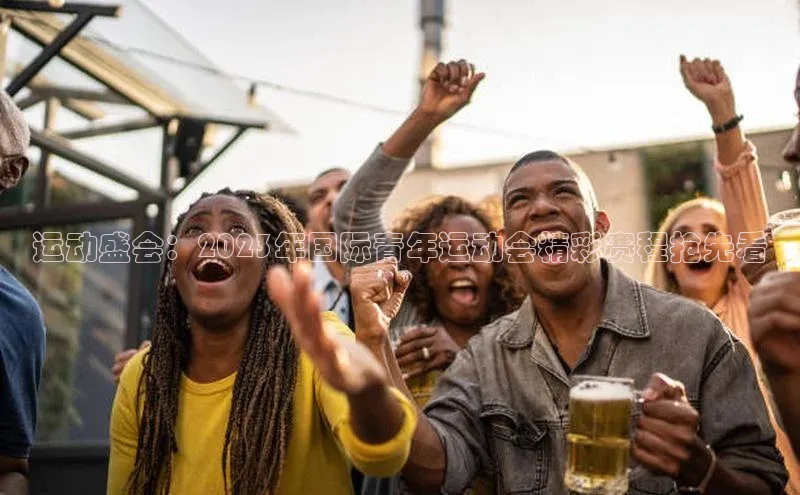 运动盛会：2023年国际青年运动会精彩赛程抢先看